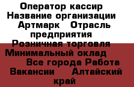 Оператор-кассир › Название организации ­ Артмарк › Отрасль предприятия ­ Розничная торговля › Минимальный оклад ­ 20 000 - Все города Работа » Вакансии   . Алтайский край